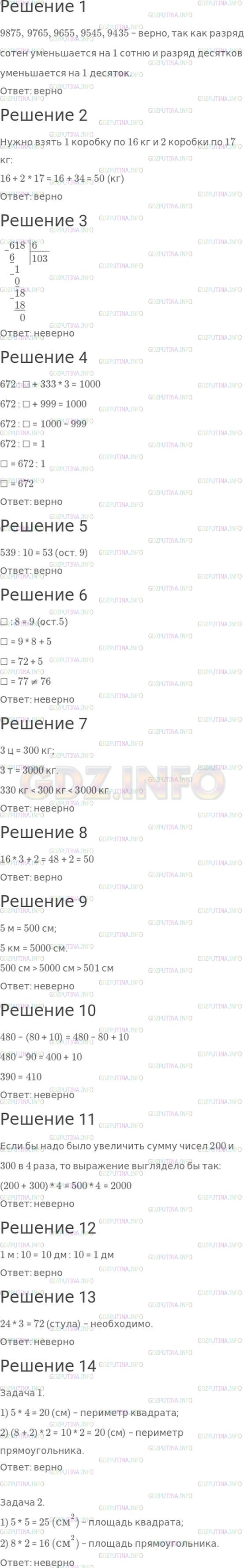 Решение 1: Страница 103 №1, Часть 2 — ГДЗ по Математике 4 класс: Моро М.И. | Верно? Неверно?<br />1) В последовательности чисел 9875, 9765, 9655, ..., 9435 пропущено число 9545.<br />2) На овощной базе есть бананы в закрытых коробках по 16 кг и по 17 кг в каждой. Не раскрывая коробок, можно отпустить покупателю 50 кг.<br />3) В частном при делении числа 618 на 6 будет две цифры.<br />4) Чтобы равенство 672 : ☐ + 333 * 3 = 1000 стало верным, надо в окошко записать число 672.<br />5) При делении числа 539 на 10 будет остаток.<br />6) Если в окошко вставить число 76, то станет верной запись ☐ : 8 = 9 (ост.5).<br />7) Значения массы 330 кг, 3 ц, 3 т расположены в порядке их увеличения.<br />8) Если в окошко вставить число 16, то станет верной запись 50 : 3 = ☐ (ост.2).<br />9) Значения длины 5 м, 5 км, 501 см расположены в порядке их уменьшения.<br />10) Значение выражения 480 − (80 + 10) не изменится, если убрать скобки.<br />11) В выражении 200 + 300 * 4 сумму чисел 200 и 300 надо увеличить в 4 раза.<br />12) Длина одной десятой метра равна 1 дм.<br />13) Чтобы рассадить учеников трех классов, в каждом из которых по 24 ученика, так, чтобы для каждого ученика был свой стул, хватит 70 стульев.<br />14)<br />1. Периметр квадрата со стороной 5 см равен периметру прямоугольника со сторонами 8 см и 2 см.<br />2. Площадь квадрата со стороной 5 см равна площади прямоугольника со сторонами 8 см и 2 см.