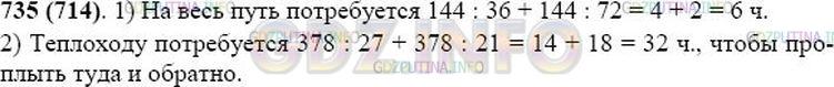 Решение 1: Номер №735 — ГДЗ по Математике 5 класс: Виленкин Н.Я. | Решите задачу:<br />1) Расстояние между посёлком и городом 144 км. Сколько времени затратил человек на дорогу туда и обратно, если в город он ехал на автобусе со скоростью 36 км/ч, а возвращался на автомобиле со скоростью 72 км/ч?<br />2) Расстояние между пристанями 378 км. Сколько времени потребуется теплоходу, чтобы проплыть туда и обратно, если его скорость по течению реки 27 км/ч, а против течения 21 км/ч?
