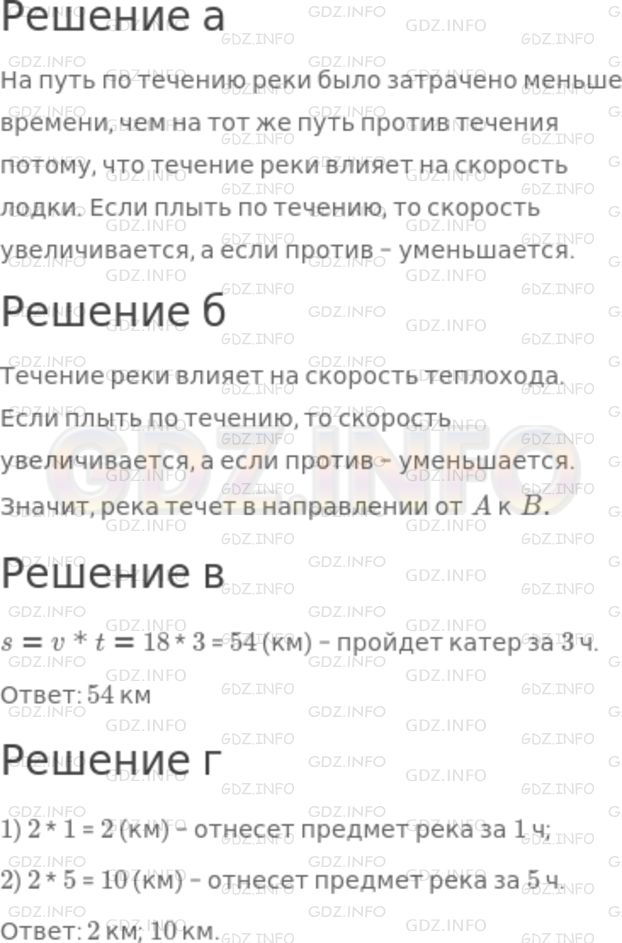 Решение 1: Номер №538 — ГДЗ по Математике 5 класс: Никольский С.М. | а) Мальчик заметил, что на путь по течению реки было затрачено меньше времени, чем на тот же путь против течения. Чем это можно объяснить, если мотор лодки работал одинаково хорошо во время всей поездки?<br />б) На путь из пункта A в пункт B теплоход затратил 1 ч 40 мин, а на обратный путь − 2 ч. В каком направлении течет река?<br />в) Скорость катера в стоячей воде равна 18 км/ч. Какой путь пройдет катер за 3 ч?<br />г) Скорость течения реки 2 км/ч. На сколько километров река относит любой предмет (щепку, плот, лодку) за 1 ч, за 5 ч?