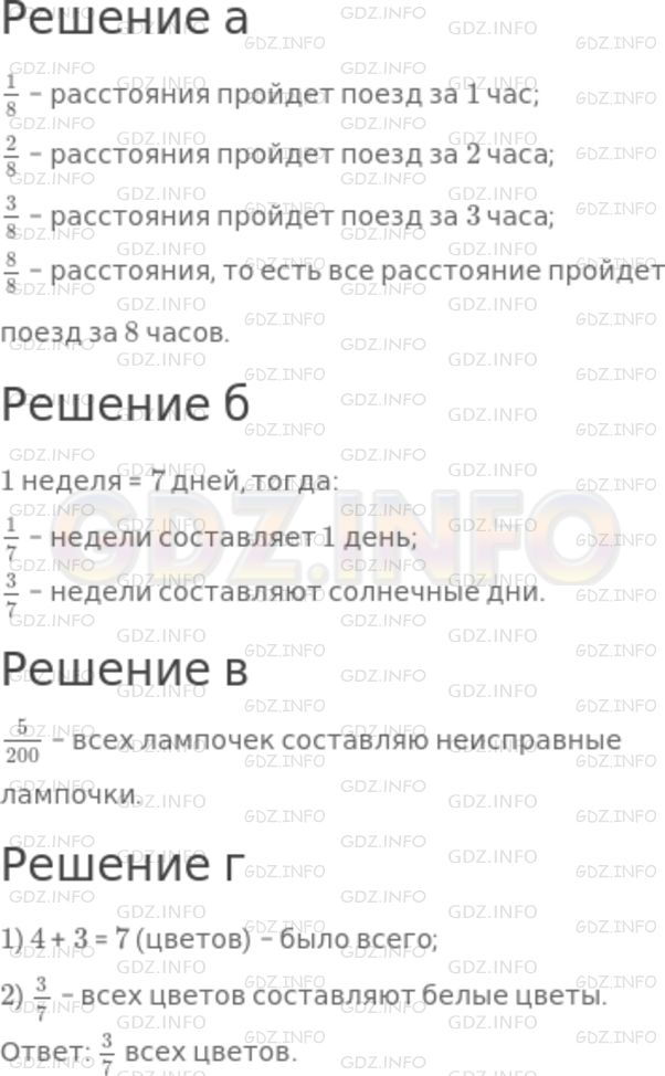 Решение 1: Номер №750 — ГДЗ по Математике 5 класс: Никольский С.М. | а) Поезд проходит некоторое расстояние за 8 ч. Какую часть этого расстояния он пройдет за 1 ч? за 2 ч? за 3 ч? за 8 ч?<br />б) Из семи дней недели было три солнечных дня. Какую часть недели составляет один день? Какую часть недели составляют солнечные дни?<br />в) В магазин привезли 200 лампочек; 5 из них оказались неисправными. Какую часть от числа всех лампочек составляют неисправные лампочки?<br />г) В букете было 4 розовых цветка и 3 белых. Какую часть всех цветов составляют белые цветы?