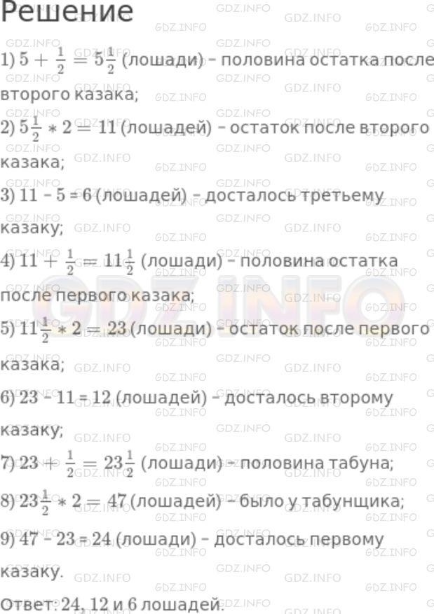 Решение 1: Номер №1081 — ГДЗ по Математике 5 класс: Никольский С.М. | К табунщику пришли три казака покупать лощадей. "Хорошо, я вам продам лошадей, − сказал табунщик, − первому продам я полтабуна и еще половину лошади, второму − половину оставшихся лошадей и еще пол−лошади, третий также получит половину оставшихся лошадей и еще пол−лошади. Себе же оставлю только 5 лошадей". Удивились казаки: как это табунщик будет делить лошадей пополам? Но после некоторых размышлений они успокоились, и сделка состоялась. Сколько же лошадей продал табунщик каждому из казаков?