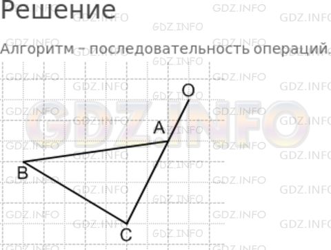Решение 1: Номер №20 — ГДЗ по Математике 5 класс: Дорофеев Г.В. | 1) Что такое алгоритм? Найдите в словаре значение этого слова.<br />2) Постройте в тетради ломаную по следующему алгоритму:<br />Шаг 1. Отметьте в одном из узлов квадратной сетки точку A.<br />Шаг 2. От точки A отсчитайте 7 клеток влево и 1 клетку вниз. Отметьте точку B.<br />Шаг 3. От точки B отсчитайте 5 клеток вправо и 3 клетки вниз. Отметьте точку C.<br />Шаг 4. От точки C отсчитайте 3 клетки вправо и 6 клеток вверх. Отметьте точку O.<br />Шаг 5. Соедините точки по линейке в том порядке, в котором вы их строили.<br />3) Начертите в тетради ломаную с вершинами в узлах сетки и продиктуйте её соседу по парте. Сравните построенные с вами ломаные.
