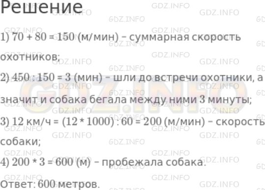 Решение 1: Номер №305 — ГДЗ по Математике 5 класс: Дорофеев Г.В. | Два друга−охотника вышли навстречу друг другу из леса с двух сторон поляны и оказались на расстоянии 450 м друг от друга. Один шел со скоростью 70 м/мин, другой − со скоростью 80 м/мин. Собака одного из охотников побежала навстречу другому. Добежав до него, она вернулась к хозяину и, повернув, снова бросились к его другу. Так она продолжала свой бег до встречи двух охотников. Определите какое расстояние пробежала собака, если она бегала со скоростью 12 км/ч.<br />Подсказка. Определите сначала, сколько времени бегала собака между двумя охотниками.