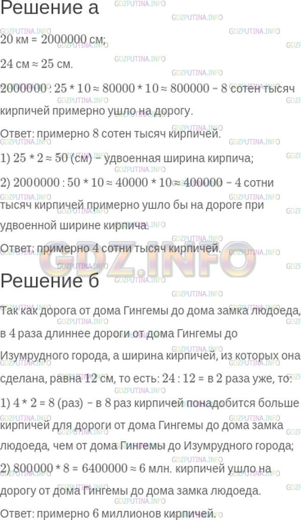 Решение 1: Номер №155 — ГДЗ по Математике 5 класс: Зубарева, Мордкович | Укажите только старший разряд и его цифру.<br />Для постройки желтой кирпичной дороги длиной 20 км от дома колдуньи Гингемы до Изумрудного города использовались кирпичи одинакового размера, которые укладывали поперек дороги.<br />а) Сколько кирпичей ушло на эту дорогу, если ее ширина − 10 кирпичей, а ширина кирпича − 24 см? Сколько кирпичей ушло бы на эту дорогу, если бы ее замостили кирпичами вдвое большей ширины?<br />б) Сколько кирпичей ушло на дорогу от дома Гингемы до дома замка людоеда, если она в 4 раза длиннее дороги от дома Гингемы до Изумрудного города, а ширина кирпичей, из которых она сделана, равна 12 см?
