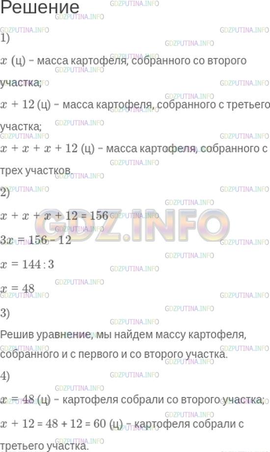 Решение 1: Номер №511 — ГДЗ по Математике 5 класс: Зубарева, Мордкович | С трех участков земли собрали 156 ц картофеля. С первого участка собрали x ц картофеля, со второго − столько же, сколько с первого, а с третьего − на 12 ц больше, чем с каждого из первых двух.<br />1) Запишите выражения для следующих величин:<br />масса картофеля, собранного со второго участка;<br />масса картофеля, собранного с третьего участка;<br />масса картофеля, собранного с трех участков.<br />2) Сопоставьте полученные выражения с условием задачи и найдите равные величины. Ответ запишите в виде уравнения.<br />3) Какую величину вы найдёте, если решите полученное уравнение? Решите его.<br />4) Сколько картофеля собрали со второго и сколько − с третьего участка?