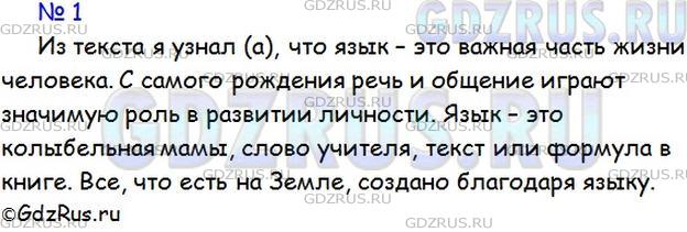 Решение 1: Номер №1 — ГДЗ по Русскому языку 5 класс: Ладыженская Т.А. | Прочитайте текст известного писателя Л. Успенского. Что нового о значении языка в жизни людей вы узнали? Обратите внимание на выделенные в тексте слова.<br /><br />С самого раннего детства и до глубокой старости вся жизнь человека неразрывно связана с языком.<br /><br />Ребёнок ещё не научился как следует говорить, а его чистый слух уже ловит журчание бабушкиных сказок, материнской колыбельной песенки. Но ведь сказки и прибаутки — это язык.<br /><br />Подросток идёт в школу. Юноша шагает в институт или в университет. Целое море слов, шумный океан речи подхватывает его там, за широкими дверями. Сквозь живые беседы учителей, сквозь страницы сотен книг впервые видится ему отражённая в слове необъятно-сложная Вселенная. Через слово он впервые узнаёт о том, что ещё не видели (а возможно, и никогда не увидят!) его глаза... <br /><br />Всё, что люди совершают в мире действительно человеческого, совершается при помощи языка. Нельзя без него работать согласованно, совместно с другими. Без его посредства немыслимо ни на шаг двинуть вперёд науку, технику, ремёсла, искусство — жизнь.