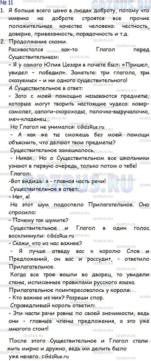 Решение 1: Номер №11 — ГДЗ по Русскому языку 5 класс: Ладыженская Т.А. | Выполните игровое задание на слушание.<br /><br />1) Какие из человеческих качеств (доброта, мужество, честность, трудолюбие и т. д.) вы больше всего цените в людях? Разделитесь на три команды, выберите какое-то одно качество, обоснуйте своё мнение.<br /><br />Выиграет команда, которая наиболее точно передаст содержание того, что услышала от другой команды, и убедительно выскажет свою точку зрения на поставленный вопрос.<br /><br />2) Прочитайте начало сказки из книги А. Арсирия, в которой части речи спорят друг с другом.<br /><br />Расхвастался как-то Глагол перед Существительным:<br /><br />— Я у самого Юлия Цезаря в почёте был! «Пришёл, увидел, победил!» Заметьте: три глагола, три сказуемых и ни одного существительного!<br /><br />Разделитесь на три команды. Придумайте вместе продолжение сказки «Спор частей речи». Что могла бы сказать о себе, своём значении каждая часть речи?<br /><br />Учитель повторит начало сказки. Первая команда говорит от имени какой-либо части речи, вторая - повторяет (можно не дословно) сказанное первой командой и говорит о другой части речи и т. д. Выиграет та команда, которая сумеет наиболее точно воспроизвести услышанное и придумает самое интересное и содержательное продолжение сказки.