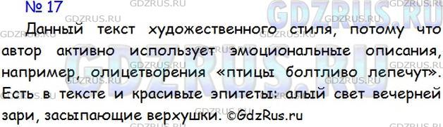 Решение 1: Номер №17 — ГДЗ по Русскому языку 5 класс: Ладыженская Т.А. | Прочитайте отрывок из рассказа И. Тургенева «Ермолай и Мельничиха». Докажите, что данный текст художественного стиля. В этом вам помогут выделенные словосочетания.<br /><br />Солнце село, но в лесу ещё светло; воздух чист и прозрачен; птицы болтливо лепечут; молодая листва блестит весёлым блеском изумруда... вы ждёте. Внутренность леса постепенно темнеет; алый свет вечерней зари медленно скользит по корням и стволам деревьев, поднимается всё выше и выше, переходит от нижних, почти ещё голых, веток к неподвижным, засыпающим верхушкам... Деревья сливаются в большие, чернеющие массы; на синем небе робко выступают первые звёздочки. Все птицы спят.