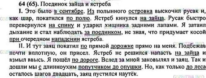 Решение 1: Номер №64 — ГДЗ по Русскому языку 5 класс: Ладыженская Т.А. | Озаглавьте текст. Спишите один из отрывков (на выбор). Найдите предлоги и подчеркните их вместе с существительным<br /><br />I. Это было в сентябре. (Из)полынного островка выскочил русак и, как шар, (по)катился (по)полю. Ястреб кинулся (на)зайца. Русак быстро перевернулся (на)спину и ударил хищника задними лапами. Я (за)таил дыхание и стал наблюдать (за)поединком, не зная, что (при)думает косой (при)очередном (на)падении ястреба.<br /><br />II. И тут заяц (по)катил (по)прямой дорожке прямо (на)ме-ня. Подбежав почти вплотную, он присел. Ястреб не решился (на)пасть (на)зайца и взмыл ввысь. Я (по)шёл (по)дороге. Вслед (за)мной (за)ковылял и заяц. Так и (до)шли мы с длинноухим попутчиком (до)опушки. Но, как только (до)леса осталось шагов двадцать, заяц пустился наутёк.(Н. Никольский)