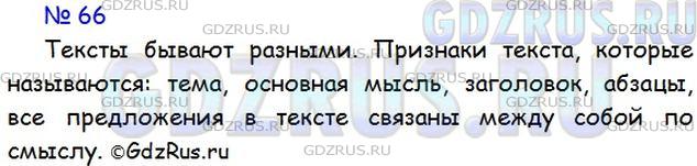 Решение 1: Номер №66 — ГДЗ по Русскому языку 5 класс: Ладыженская Т.А. | Прочитайте диалог учителя и учеников. Какие признаки текста называются?<br /><br />Итак, текст — это слово, которое мы часто слышим. Оно может сочетаться с большим количеством слов. Что вы помните о тексте?<br /><br />Мы уже знаем, что тексты бывают разными: по-вествование, описание, письмо, стихотворение, басня и другие. В каждом тексте раскрывается какая-то тема, и он подчинён основной мысли.<br /><br />Я помню, что мы учились озаглавливать текст и составлять к нему план. А ещё мы знаем, что в тексте есть части — абзацы, которые выделяются красной строкой. Но самое главное, что все предложения в тексте связаны между собой по смыслу.<br /><br />Есть и другие признаки текста, но об этом мы поговорим позже.