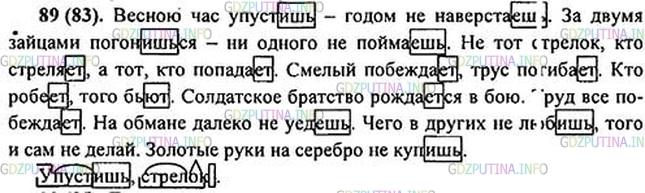 Решение 1: Номер №89 — ГДЗ по Русскому языку 5 класс: Ладыженская Т.А. | Спишите, вставляя е или и. Выделите окончания глаголов. Объясните смысл второй пословицы.<br /><br />1. Весною час упустишь2 — годом не наверстаешь. 2. За двумя зайцами погонишься — ни одного не пойма..шь. 3. Не тот стрелок2, кто стреля..т, а тот, кто попада..т. 4. Смелый побеждает, трус погиба..т. 5. Солдатское братство рожда..тся в бою. 6. Труд всё побеждает. 7. На обмане далеко не уед..шь. 8. Чего в других не люб..шь, того и сам не делай. 9. Золотые руки на серебро не купишь,