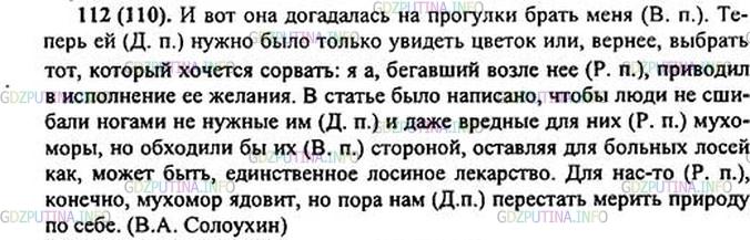 Решение 1: Номер №112 — ГДЗ по Русскому языку 5 класс: Ладыженская Т.А. | Спишите, ставя местоимения в скобках в нужном падеже.<br />И вот сестра догадалась на прогулки брать (я). Теперь (она) нужно было только увидеть цветок или, вернее, выбрать тот, который хочется сорвать: а я, бегавший возле (она), немедленно приводил в исполнение её желания.<br />В статье было написано, чтобы люди не сшибали ногами ненужные (они) и даже вредные для (они) мухоморы, но обходили бы (они) стороной, оставляя для больных лосей как, может быть, единственное лосиное лекарство. Для (мы)-то, конечно, мухомор ядовит, но пора (мы) перестать мерить природу по себе.(В. Солоухин)