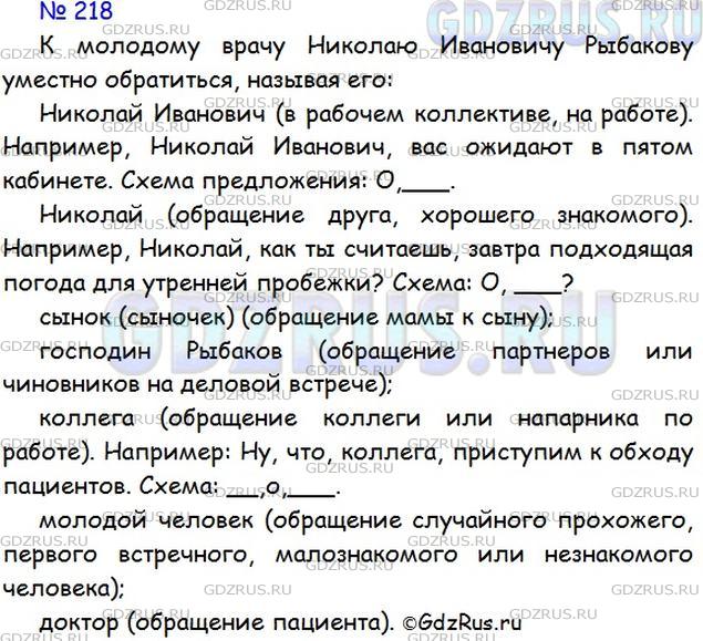 Решение 1: Номер №218 — ГДЗ по Русскому языку 5 класс: Ладыженская Т.А. | Придумайте ситуации, когда к молодому врачу Николаю Ивановичу Рыбакову уместно обратиться, называя его:<br /> Николай Иванович;<br />Николай;<br />сынок (сыночек);<br />господин Рыбаков;<br />коллега;<br />молодой человек;<br />доктор.<br /><br />Составьте и запишите 2-3 предложения с обращениями. Составьте схемы.<br /><br />Вежливо ли так обращаться к людям? <br /><br />- Эй, ты, убери свои учебники с моей парты!<br /><br />- Эй, вы, давайте начинать игру!<br /><br />- Ты что, не знаешь гравил, быстро уступи дорогу!<br /><br />Никогда не употребляйте вместо обращения выражения: «Эй, ты!», «Эй, вы!», «Ты!», «Ну, ты!» и т. д.