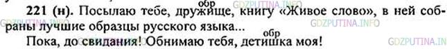 Решение 1: Номер №221 — ГДЗ по Русскому языку 5 класс: Ладыженская Т.А. | Прочитайте фрагменты из письма М. Горького своему сыну. Выпишите предложения с обращениями, поставьте нужные знаки препинания. Что можно сказать, судя только по этим обращениям, об отношении М. Горького к сыну?<br /><br />Посылаю тебе дружище книгу «Живое слово», в ней собраны лу..шие обра..цы ру(с, сс)кого языка...<br /><br />Посылаю также марки, а скоро получишь и книги. Много!<br /><br />Пока до свидания! Обнимаю тебя детишка моя!