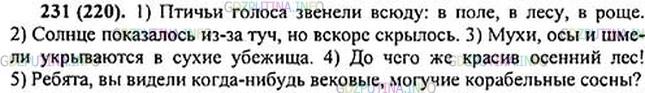 Решение 1: Номер №231 — ГДЗ по Русскому языку 5 класс: Ладыженская Т.А. | Расставьте пропущенные знаки препинания. Выполните устный пунктуационный разбор предложений.<br /><br />1. Птичьи голоса звенели всюду в поле в лесу в роще. 2. Со(?)нце показалось из-за туч но вскоре скрыл..сь. 3. Мухи осы и шмели укрываются в сухие убежища. 4. До чего красив осенний лес. 5. Ребята вы видели когда-нибудь вековые могучие кор..бельные сосны