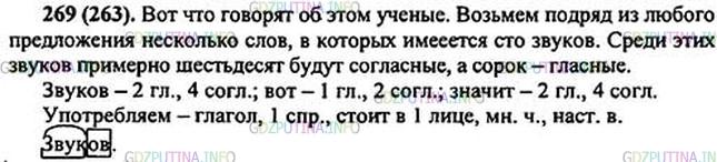 Решение 1: Номер №269 — ГДЗ по Русскому языку 5 класс: Ладыженская Т.А. | Определите, какая мысль раскрывается в тексте. Спишите часть, в которой содержится доказательство этой мысли. Подчеркните предложение, которое служит для связи первой и второй частей текста. Запишите количество гласных и согласных звуков в выделенных словах.<br /><br />Каких звуков в русском языке мы употребляем3 больше — гласных или согласных?<br /><br />Вот что говорят об этом учёные. Возьмём подря.. из любого предложения несколько слов, в которых имеется сто звуков. Среди этих звуко..2 примерно шестьдесят будут согласные, а сорок — гласные.<br /><br />Значит, в нашей речи преобладают согласные звуки.<br /><br />В нашем языке некоторые звуки обыгрываются в шуточных предложениях-скороговорках. Например: На дворе трава, на траве - дрова. Скороговорки помогают овладеть правильным произношением некоторых звуков.