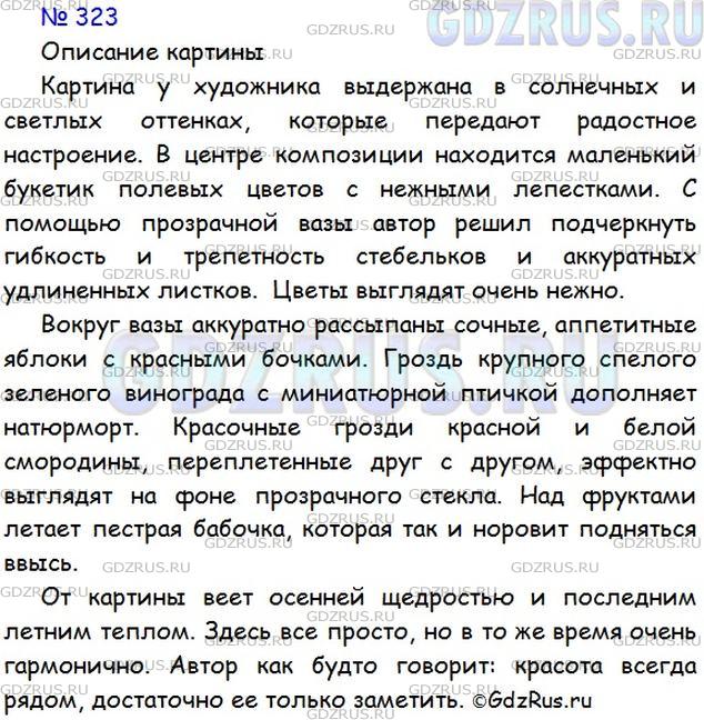 Решение 1: Номер №323 — ГДЗ по Русскому языку 5 класс: Ладыженская Т.А. | Есть картины, герои которых - различные вещи, фрукты, овощи, цветы и т. д. Такие картины называют натюрмортами.<br /><br />Рассмотрите картину Ф. Толстого «Цветы, фрукты, птица» (см. репродукцию в конце учебника). Какие предметы изобразил художник? Обратите внимание на то, как художник расположил их на картине, какие краски использовал.<br /><br />Ф. Толстой прославляет красоту мира вещей, предметов, которые окружают человека и украшают его жизнь. Постарайтесь раскрыть этот замысел художника в своём устном описании картины.
