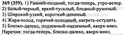 Решение 1: Номер №369 — ГДЗ по Русскому языку 5 класс: Ладыженская Т.А. | Выпишите антонимы, обозначающие: 1) время; 2) цвет; 3) размер; 4) температуру; 5) место. • Укажите три пары наречий.<br /><br />Ранний — поздний; широкий — у..кий; белый — чёрный; тогда — теперь; яркий — тусклый; короткий — длинный; утро — вечер; высокий — ни..кий; жара — холод; бли..ко — д..леко; горячий — х..лодный; подземный — надземный; бледный — румяный; вверх — вни..; (на)греть — (о)студить.