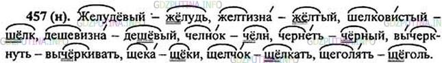 Решение 1: Номер №457 — ГДЗ по Русскому языку 5 класс: Ладыженская Т.А. | Подберите к данным словам однокоренные, в которых гласная после шипящей в корне находится под ударением. Запишите слова, распределяя их по шипящим ж, ш, ч, щ в корне.<br /><br />Образец. Щелчо́к - щёлкать.<br /><br />Шелковистый, желудёвый, щека, челнок, желтизна́, щелчок, щеголять*, чернеть, вычеркнуть, дешеви́зна.