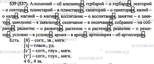 Решение 1: Номер №539 — ГДЗ по Русскому языку 5 класс: Ладыженская Т.А. | Прочитайте текст. Определите стиль речи. Найдите слова, в которых выражена главная мысль каждой части текста. Перескажите его. Выпишите существительные, оканчивающиеся на -ий, -ие, -ия, и поставьте их в предложном падеже единственного числа.Образец. Алюминий - об алюмини[и]<br /><br />В выделенных словах обозначьте непроверяемые гласные и согласные.<br /><br />Слов, оканчивающихся на -ий, в нашем языке не так уж много. Правда, среди них есть1 такие, которые употребляются довольно часто. Каждый, вероятно, не раз слышал такие слова, как алюминий, гербарий, лекторий*, планетарий*, санаторий. А вот другие слова на -ий, такие, как калий, магний, употребляются чаще всего в научной литературе.<br /><br />Зато существительные, которые оканчиваются на -ие, -ия, в нашей речи встречаются часто, например: воспитание, занятие, заявление, окончание, собрание, развитие, растение, решение, условие, армия, артиллерия, морфология и многие другие.