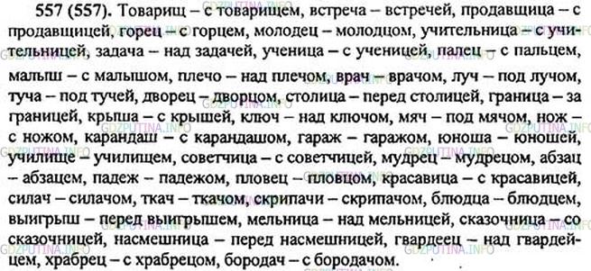 Решение 1: Номер №557 — ГДЗ по Русскому языку 5 класс: Ладыженская Т.А. | Запишите существительные в именительном и творительном падежах единственного числа. Используйте предлоги над, под, перед, с.Образец. Ключ - с ключ[о́м] .<br /><br />Товарищи, встречи, продавщицы, горцы, молодцы, учительницы, задачи, рощи, ученицы, пальцы, малыши, плечи, врачи, лучи, тучи, дворцы, столицы, границы, крыши, птицы, этажи, кирпичи, ключи, мячи, ножи, карандаши, гаражи, юноши, училища, советчицы, мудрецы, абзацы, падежи, пловцы, красавицы, силачи, ткачи, скрипачи, блюдца, выигрыши, мельницы, сказочницы, насмешницы, гвардейцы, храбрецы, удилища, бородачи, тиражи.
