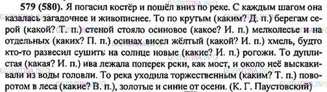 Решение 1: Номер №579 — ГДЗ по Русскому языку 5 класс: Ладыженская Т.А. | Прочитайте текст, спишите его. Определите падеж прилагательных, в которых пропущены буквы. Над каждым из этих прилагательных надпишите проверочное слово какой? Укажите с помощью знака x существительные, от которых зависят эти прилагательные.<br /><br />Я пог..сил костёр и пошёл вниз по реке... То по крут., берегам сер.. стеной стояло осинов.. мелколес(?)е и на отдельн.. осинах висел жёлт., хмель, будто кто-то развесил сушить на со(?)нце нов., рогожи. То дуплист., ива лежала поперёк реки, как мост, и около неё выскакивали из воды головли. То река уходила торжественн.. поворотом в леса, золотая и син.. от осени.(К. Паустовский)