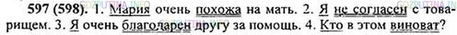 Решение 1: Номер №597 — ГДЗ по Русскому языку 5 класс: Ладыженская Т.А. | Запишите предложения в исправленном виде и подчеркните в них главные члены.<br /><br />1. Мария похожая на мать. 2. Я не согласный с товарищ..м3. 3. Я очень благодарный другу за помощь. 4. Кто в этом виноватый?