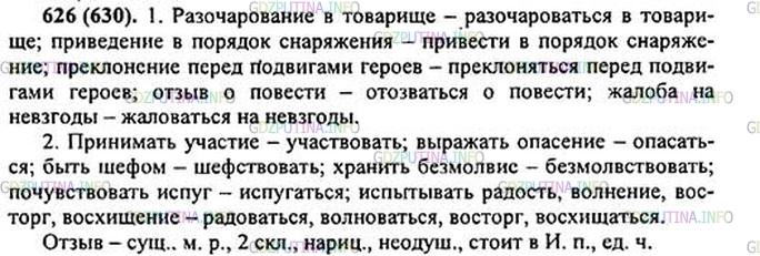 Решение 1: Номер №626 — ГДЗ по Русскому языку 5 класс: Ладыженская Т.А. | Замените данные словосочетания по образцам. Подчеркните 2-3 словосочетания, которые, по-вашему, уместно было бы использовать не в разговоре, а в каком-нибудь официальном документе.<br /><br />1. Упрёк в трусости — упрекать в трусости; разоч//рование в товарище, приведение в порядок снаряжения, преклонение перед подвигами героев, отзыв3 о повеcт.., жалоба на невзгоды*.<br /><br />2. Принимать участие — участвовать; выражать опасение, хранить безмолвие, почувствовать испуг, испытывать радость, волнение, восторг, восхищение.