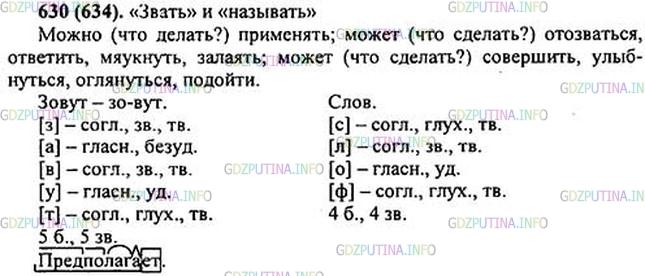 Решение 1: Номер №630 — ГДЗ по Русскому языку 5 класс: Ладыженская Т.А. | Изложение. Прочитайте статью, озаглавьте её. Выпишите глаголы в неопределённой форме. Перескажите устно текст.<br /><br />В русском языке глагол «зовут» можно применять только к одушевлённым предметам: «Эту девочку зовут1 Катей», «Собаку зовут Дружком» и т.д.<br /><br />Это и понятно. Ведь смысл слов1 «зов», «званый», «звать» предполагает2, что существо, к которому обращаются с «зовом», может или «отозваться» (ответить, мяукнуть, залаять), или совершить какое-либо действие в ответ на зов (улыбнуться, оглянуться, подойти, завилять хвостом).<br /><br />Неодушевлённые же предметы не «зовутся», а «называются». Нельзя сказать: «Эту улицу зовут Московской». Следует говорить: «называют». Не следует путать глаголы «звать» и «называть».(Б. Тимофеев)