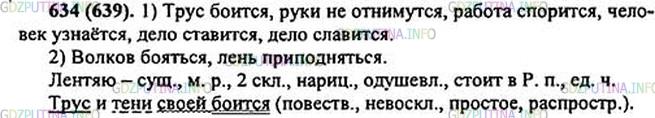 Решение 1: Номер №634 — ГДЗ по Русскому языку 5 класс: Ладыженская Т.А. | Выпишите из пословиц: 1) подлежащие с глаголами-сказуемыми на -тся; 2) словосочетания с глаголами на -ться.<br /><br />1. Трус и тени своей боит(?)ся.4 2. Волков боят(?)ся — в лес не ходить. 3. От работы руки (не)отнимут(?)ся. 4. Лентяю3 и приподнят(?)ся лень. 5. На миру и работа спорит(?)ся. 6. Всякий человек по делу узнаёт(?)ся. 7. Всякое дело человеком ставит(?)ся, человеком и славит(?)ся.