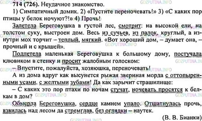 Решение 1: Номер №714 — ГДЗ по Русскому языку 5 класс: Ладыженская Т.А. | Прочитайте рассказ о встрече ласточки-береговушки со «страшным» зверем, озаглавьте его. Составьте и запишите план, используя разные по цели высказывания предложения.<br /><br />• Найдите сложные предложения, предложения с однородными членами и с обращением.<br /><br />Залетела Береговушка в густой лес, смотрит: на высокой ел.., на толст..м суку, выстроен дом. Весь из суч(?)ев, из палок, круглый, а изнутри мох торчит — тёплый, мягкий. «Вот хороший дом,—думает она, — проч(?)ный и с крышей».<br /><br />Подлетела маленькая Береговушка к большему дому, постучала клювиком в стенку и просит жалобным голоском:<br /><br />— Впустите, пожалуйста, хозяюшка, переночевать!<br /><br />А из дома вдруг как высун..т(?)ся рыжая звериная морда с оттопыренными усами, с ж..лтыми зубами! Да как зарычит страшилище:<br /><br />— С каких это пор птахи по ночам стучат, н..чевать просят(?)ся к белкам в дом?<br /><br />Обмерла Береговушка, сер(?)це камнем упало. Отшатнулась прочь, взвилась над лесом да стремглав, без оглядки — наутёк.(В.Бианки)