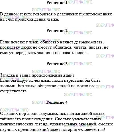 Решение 1: Упражнение №2 — ГДЗ по Русскому языку 5 класс: Разумовская М.М. | Прочитайте текст. Объясните о чём он. С давних пор люди задумывались над загадкой языка, тайной его происхождения. Сколько увлекательных лингвистических легенд, удивительных сказаний, смелых научных предположений знает история человечества! Одни доказывают, что язык − бесценный дар Бога; другие уверяют, что способность к речи пришла к человеку сама по себе; третьи утверждают, что язык появился в результате длительного многовекового превращения животных (обезьян) в человека. Четвертые думают, что человеческий язык − это подарок какой−то неведомой космической цивилизации. Кто знает, может, вам удастся в будущем приблизиться к разгадке тайны человеческого языка. А пока загадка остается загадкой, и только в одном единодушны современные ученые: если бы вдруг исчез язык, люди бы перестали быть людьми. Язык делает человека человеком. Мы разговариваем с кем−нибудь, сообщая что−то и слушая других, читаем, пишем, поем, думаем, мечтаем... И во всех этих случаях используем язык. Без языка общество людей не могло бы существовать. Прочитайте последнее предложение текста. Попробуйте доказать справедливость этой мысли, отвечая на вопрос: "Что изменится в твоей жизни, если исчезнет язык?" Придумайте заголовок, запишите его и те предложения, которые выражают главную мысль текста.Спишите без ошибок первый абзац, проговаривая по слогам трудные для написания слова. Обращайте внимание на знаки препинания.