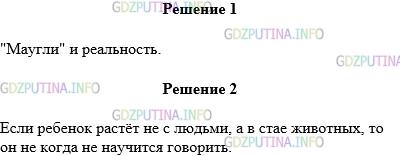 Решение 1: Упражнение №3 — ГДЗ по Русскому языку 5 класс: Разумовская М.М. | Прочитайте текст сначала про себя, а затем вслух. Озаглавьте его.<br />Вы, конечно, хорошо знаете сказку замечательного английского писателя Киплинга "Маугли". Но ведь это только в сказке ребёнок, проживший многие годы среди зверей, может свободно пользоваться человеческим языком! В жизни такого не бывает. Если ребенок растет не с людьми, а в стае животных, то он никогда не научится говорить. А такие случаи известны.<br />Например, в 1920 году в джунглях были найдены в волчьем логове две девочки, которые прожили там довольно много времени. Они не только не умели разговаривать, но и вели себя как настоящие зверята: быстро ползали на четвереньках, рычали, ели сырое мясо, хорошо видели в темноте. За годы жизни среди людей девочки так и не смогли научиться свободно говорить и делать то, что умеет ребенок уже в четыре года.<br />Найдите предложение, которое передает главную мысль текста. Спишите без ошибок это предложение, разберите по составу глаголы.