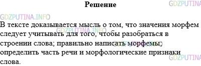 Решение 1: Упражнение №111 — ГДЗ по Русскому языку 5 класс: Разумовская М.М. | Прочитайте текст сначала про себя, а затем вслух. Разделите его на части и перескажите каждую часть, стараясь дополнить своими примерами. Какая мысль доказывается в тексте?<br />Чтобы не делать ошибок в разборе слова по составу, нужно учитывать значение слова и значение морфемы.<br />В существительном плащик выделяем суффикс −ик, который придаёт слову значение "маленький" (плащик − маленький плащ). А существительное каменщик не имеет значения "маленький камень", потому что в нём нет суффикса −ик с таким значением. В этом слове другой суффикс − −щик, как и в словах кабельщик, экскаваторщик, сварщик. Все эти существительные обозначают профессию человека. Такое значение придаёт им суффикс −щик−.<br />Учитывать значения морфем нужно и для того, чтобы определять их правильное написание. Например, чтобы верно написать слово об..жать, нужно знать его значение. Если оно употреблено в значении "бегать", пишем е (обежать вокруг дома). Буква и в корне пишется, если слово обозначает "наносить обиды человеку" (обижать друга). А если слово использовано в значении "любить, боготворить", то пишем букву о (обожает читать стихи).<br />Определение значения морфем помогает правильно назвать часть речи и форму слова. Так, мы сразу определим, что слово с окончанием −ешь является глаголом в форме единственного числа, 2−го лица, настоящего или будущего времени (сажаешь, играешь, сделаешь).<br />Итак, значения морфем следует учитывать для того, чтобы:<br />1) разобраться в строения слова;<br />2) правильно написать морфемы;<br />3) определить часть речи и морфологические признаки слова(время, лицо, род, число, падеж).