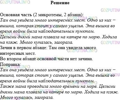 Решение 1: Упражнение №173 — ГДЗ по Русскому языку 5 класс: Разумовская М.М. | Прочитайте текст. Выделите в нём основную часть. Сколько микротем она включает, из скольких абзацев состоит? Найдите в первом из них зачин. Есть ли зачин во втором абзаце основной части? Как это отразилось на связи абзацев? Устраните недочёт.<br />Мою маму, как одну из лучших работниц, премировали путёвкой на юг.<br />Там она увидела много интересных мест. Одно из них − вышка, которая стоит у самого ущелья. Эта вышка во время войны была наблюдательным пунктом.<br />Целыми днями мама плавала на катере по морю. Ходила на пляж. Много купалась, загорала.<br />Эта поездка запомнилась маме надолго.