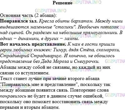 Решение 1: Упражнение №174 — ГДЗ по Русскому языку 5 класс: Разумовская М.М. | Выделите в тексте основную часть, а в ней − абзацы; найдите в них зачины. Связаны ли они между собой, а также со вступлением? Не станет ли текст лучше при таком зачине второго абзаца: "Понравилось мне и представление"? Почему? Докажите, что повторение слова понравилось в данном случае не ошибка.<br />Тринадцатого декабря я был в Кремле на главной ёлке страны. Мне там очень понравилось.<br />Понравился зал. Кресла обиты бархатом. Между ними выдвигаются маленькие "столики". Необычен потолок над сценой. Он разделён на небольшие прямоугольнички. В одних − динамики, в других − лампы.<br />Вот началось представление. К нам в гости пришли герои любимых книжек: Тимур, дядя Стёпа, скоморохи, Страдиварий Страдивариус. И конечно, не обошлось представление без Деда Мороза и Снегурочки.<br />Хорошо было на ёлке!