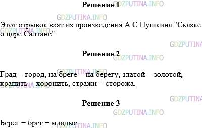 Решение 1: Упражнение №278 — ГДЗ по Русскому языку 5 класс: Разумовская М.М. | Выразительно прочитайте текст. Из какого произведения взят этот отрывок? Кто его автор? Остров на море лежит,<br />Град на острове стоит,<br />Каждый день идёт там диво:<br />Море вздуется бурливо,<br />Закипит, подымет вой,<br />Хлынет на берег пустой,<br />Расплеснётся в скором беге −<br /> И останутся на бреге<br />Тридцать три богатыря,<br />В чешуе златой горя,<br />Все красавцы молодые,<br />Великаны удалые,<br />Все равны, как на подбор;<br />Старый дядька Черномор<br />С ними из моря выходит<br />И попарно их выводит,<br />Чтобы остров тот хранить<br />И дозором обходить −<br />И той стражи нет надежней,<br />Ни храбрее, ни прилежней.<br /><br />Выпишите выделенные старославянизмы и укажите к каждому из них однокоренной синоним, русский по происхождению. Выпишите слова с полногласными сочетаниями и приведите соответствующие им старославянизмы.