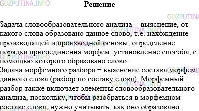 Решение 1: Упражнение №297 — ГДЗ по Русскому языку 5 класс: Разумовская М.М. | Познакомьтесь с планом и образцом словообразовательного разбора. Сравните их с планом и образцом морфемного разбора слова (с. 103) и сделайте выводы.<br />ПЛАН СЛОВООБРАЗОВАТЕЛЬНОГО РАЗБОРА<br />1.Записать слово в начальной форме.<br />2.Установить лексическое значение слова и определить, как оно образовано: записать слово, от которого оно образовано, обозначить в нём исходную основу и указать словообразующую морфему.<br />3.Определить способ образования слова.<br />ОБРАЗЕЦ СЛОВООБРАЗОВАТЕЛЬНОГО РАЗБОРА:<br />Перечитали (книгу)<br />1. Начальная форма — перечитать.<br />2. Значение слова — «читать снова, ещё раз». Значение «снова, ещё раз» передаётся с помощью приставки пере−.<br />Слово образовано от глагола читать.<br />Пере — + (читать) —> перечитать<br />3.Приставочный способ.