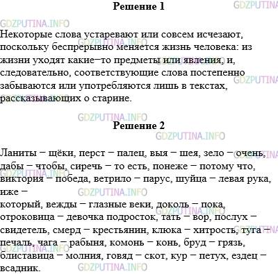 Решение 1: Упражнение №334 — ГДЗ по Русскому языку 5 класс: Разумовская М.М. | 1.Прочитайте текст. Объясните, по каким причинам устаревают или совсем исчезают слова.<br />1) В русском языке постоянно происходят изменения: одни слова рождаются, другие употребляются всё реже и реже, а некоторые даже и вовсе умирают. Почему так происходит? Да потому, что беспрерывно меняется жизнь человека. Уходит из жизни какой−то предмет, явление − и слово постепенно забывается, а если и употребляется, то в текстах, рассказывающих о старине: кольчуга, помещик, земство, урядник...<br />Слова, которые перестали употребляться в повседневной жизни, называются устаревшими.<br />2) Много в русском языке и таких устаревших слов, которые обозначают вполне современные и хорошо знакомые нам вещи. Но так случилось, что эти старые названия стали забываться потому, что вместо них давно уже используются слова−синонимы: щёки, а не ланиты, палец вместо перст, шея вместо выя, очень, а не зело, чтобы вместо дабы. Ещё примеры: сиречь (то есть). понеже (поому что), виктория (победа), ветрило (парус), шуйца (левая рука), иже (который), вежды (глазные веки), доколь (пока), отроковица (девочка подросток), тать (вор), послух (свидетель), смерд (крестьянин), клюка (хитрость), туга (печаль), чага (рабыня), комонь (конь), бруд (грязь), блиставица (молния), говяд (скот), кур (петух), ездец (всадник).<br />2.Выпишите из текста устаревшие слова вместе с современными синонимами.
