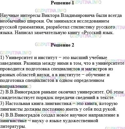 Решение 1: Упражнение №376 — ГДЗ по Русскому языку 5 класс: Разумовская М.М. | Прочитайте текст. Спишите второй абзац.<br />Виктор Владимирович ВИНОГРАДОВ (1895—1969) — выдающийся русский учёный−филолог. Он окончил Петербургский университет и Петроградский археологический институт.<br />Научные интересы Виктора Владимировича были всегда необычайно широки. Он занимался исследованием русской грамматики, разработал стилистику русского языка. Написал замечательную книгу «Русский язык.<br />Грамматическое учение о слове», которая до сих пор остаётся настольной книгой лингвистов и преподавателей русского языка.<br />С большим увлечением В. В. Виноградов изучал строение художественных произведений, язык и стиль русских писателей: Пушкина, Гоголя, Лермонтова. Он создал новое направление в лингвистике — науку о языке художественной литературы.<br />Ответьте на вопросы:<br />1) «Университет» и «институт» — что общего у этих понятий и чем они различаются?<br />2) Что раньше окончил В. В. Виноградов — университет или институт? Какие свидетельства этого имеются в тексте?<br />3) Как вы понимаете выражение настольная книга лингвистов?<br />4) Какое новое научное направление в лингвистике создал В. В. Виноградов?