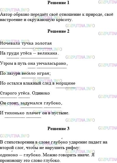 Решение 1: Упражнение №379 — ГДЗ по Русскому языку 5 класс: Разумовская М.М. | Выразительно прочитайте стихотворение М.Ю.Лермонтова "Утёс". Как вы понимаете образный смысл этого стихотворения? Передайте с помощью интонации отношение автора к тучке, к утёсу. Ночевала тучка золотая На груди утёса−великана. Утром в путь она умчалась рано, По лазури весело играя; Но остался влажный след в морщине Старого утёса. Одиноко Он стоит, задумался глубоко, И тихонько плачет он в пустыне. Спишите текст, подчеркните слова, употреблённые в переносном значении. Почему в стихотворении в слове глубоко ударение падает на второй слог? Можно ли говорить иначе? Как произносите это слово вы?