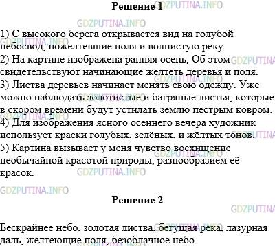 Решение 1: Упражнение №405 — ГДЗ по Русскому языку 5 класс: Разумовская М.М. | Рассмотрите репродукцию картины И. Э. Грабаря «Ясный осенний вечер» (см. цветную вклейку, с. 5) и ответьте на вопросы.<br /><br />1) Какой вид открывается с высокого берега?<br />2) Какая, по−вашему, осень изображена на картине — ранняя или поздняя? Какие признаки этой осени вы видите?<br />3) Какие слова наиболее уместны для описания осенней листвы? Составьте с этими словами предложения.<br />4) Краски каких тонов использует художник для изображения ясного осеннего вечера?<br />5) Какие чувства вызывает у вас картина?<br />Составьте и запишите пять—семь именных словосочетаний, связанных с содержанием картины. Если в словосочетаниях будут прилагательные−эпитеты, подчеркните их волнистой чертой.