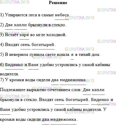Решение 1: Упражнение №425 — ГДЗ по Русскому языку 5 класс: Разумовская М.М. | Прочитайте предложения, назовите их грамматические основы. Выпишите предложения, в которых подлежащее выражено сочетанием слов.<br />1) Упираются леса в самые небеса. (В. Маяковский)<br />2) Две капли брызнули в стекло. (А. Фет)<br />3) Встаёт заря во мгле холодной. (А. Пушкин)<br />4) Входят семь богатырей. (А. Пушкин)<br />5) В неверном лунном свете вошла я в тихий дом. (А. Ахматова)<br />6) Биденко и Ваня удобно устроились у самой кабины водителя. (В. Катаев)<br />7) У кромки воды сидели два медвежонка.