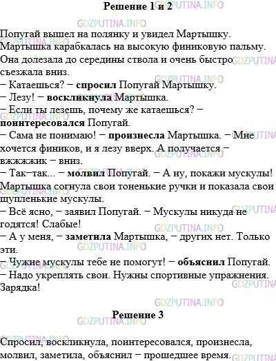 Решение 1: Упражнение №637 — ГДЗ по Русскому языку 5 класс: Разумовская М.М. | Прочитайте текст, вставляя на месте пропусков синонимы глагола говорить. Постарайтесь, чтобы эти глаголы были разнообразны (см.словарик синонимов). Попугай вышел на полянку и увидел Мартышку. Мартышка карабкалась на высокую финиковую пальму. Она долезала до середины ствола и очень быстро съезжала вниз.Катаешься? −... Попугай Мартышку.Лезу! −... Мартышка. Если ты лезешь, почему же катаешься? −... Попугай. Сама не понимаю! −... Мартышка. − Мне хочется фиников, и я лезу вверх. А получается − вжжжжик − вниз. Так−так... −... Попугай. − А ну, покажи мускулы! Мартышка согнула свои тоненькие ручки и показала свои щупленькие мускулы. Всё ясно, − заявил Попугай. − Мускулы никуда не годятся! Слабые! А у меня, −... Мартышка, − других нет. Только эти. Чужие мускулы тебе не помогут! −... Попугай. − Надо укреплять свои. Нужны спортивные упражнения. Зарядка! Прочитайте диалог Мартышки и Попугая по ролям. Запишите глаголы, которые вы вставили на месте пропуска. Определите время этих глаголов.