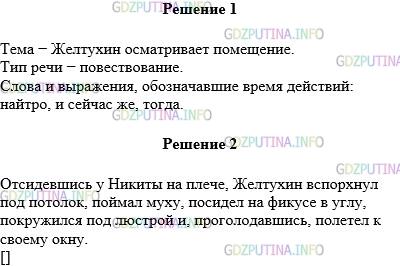 Решение 1: Упражнение №684 — ГДЗ по Русскому языку 5 класс: Разумовская М.М. | Определите тему текста и тип речи. Найдите слова и выражения, обозначающие время действий. Наутро совсем весёлый Желтухин пошёл осматривать помещение. Желтухин просунул туда голову, осмотрелся, вылез наружу, прыгнул в текучий лёгкий воздух и полетел.Он понял, что нужно повернуть назад, но не мог сделать этого трудного поворота, — упал на крыло, перевернулся и сел на стол между вазочкой с вареньем и сахарницей… И сейчас же увидел перед собой Никиту. Тогда, не раздумывая, Желтухин вскочил на вазочку, а с неё на плечо Никиты и сел, нахохлился. Отсидевшись у Никиты на плече, Желтухин вспорхнул под потолок, поймал муху, посидел на фикусе в углу, покружился под люстрой и, проголодавшись, полетел к своему окну. (По А. Н. Толстому) Составьте схему однородных членов последнего предложения.