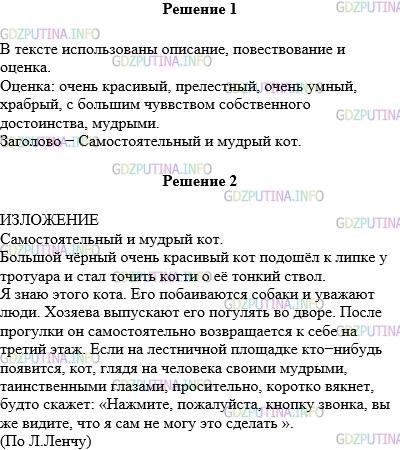 Решение 1: Упражнение №791 — ГДЗ по Русскому языку 5 класс: Разумовская М.М. | Прочитайте текст. Какие типы речи использованы в нём? Найдите в тексте слова и выражения со значением оценки. Подберите заголовок, в котором была бы выражена основная мысль текста. Большой чёрный очень красивый кот с прелестной зеленоглазой мордочкой подошёл к молодой липке у тротуара, поднялся на задние лапки и стал точить когти о её тонкий ствол. Я знаю этого кота. Это очень умный, храбрый, с большим чувством собственного достоинства зверь. Его побаиваются собаки и уважают люди. Собачьи наскоки он легко отражает меткими ударами острых когтей, никогда не унижаясь до бегства. К людям относится снисходительно — позволяет себя гладить и даже оказывать мелкие услуги. Хозяева выпускают его погулять во дворе. После прогулки он самостоятельно возвращается к себе на третий этаж и сидит перед квартирной дверью, терпеливо ожидая, когда она откроется. Если на лестничной площадке кто−нибудь появится, кот, глядя на человека своими мудрыми, таинственными глазами, просительно, коротко вякнет, будто скажет: «Нажмите, пожалуйста, кнопку звонка, вы же видите, что я сам не могу это сделать ».(По Л.Ленчу)Напишите изложение, сохраняя строение текста и языковые средства, характерные для данного стиля речи.