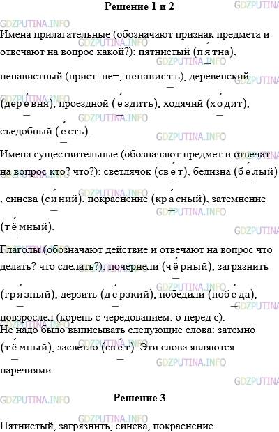 Решение 1: Упражнение №793 — ГДЗ по Русскому языку 5 класс: Разумовская М.М. | Сначала выпишите, вставляя пропущенные буквы, прилагательные, потом существительные, затем глаголы.Поч..рнели, п..тнистый (олень), св..тлячок, б..лизна, зат..мно, н..навис(?)ный, дер..венский, про..здной (билет), загр..знить, с..нева, засв..тло, д..рзить, х..дячий, съ..добный, покр..снение, поб..дили, зат..мнение, повзр..слел.Докажите, что вы правильно распределили слова по частям речи. Какие слова не надо было выписывать? К какой части речи они относятся? Какая буква пишется в корне этих слов? Разберите по составу выделенные слова.