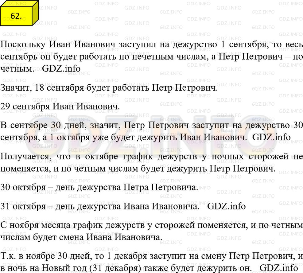 Решение 1: Номер №62 — ГДЗ по Математике 6 класс: Мерзляк А.Г. | В школе работают два ночных охранника − Иван Иванович и Петр Петрович. Они дежурят по очереди с вечера до утра следующего дня. Иван Иванович заступил на дежурство 1 сентября, а Петр Петрович − 2 сентября. Кто из них заступит на дежурство 18 сентября? 29 сентября? 1 октября? 30 октября? 31 октября? По каким числам − четный или нечетным − будет дежурить Иван Иванович в ноября? Кто из них будет дежурить в ночь на Новый год?