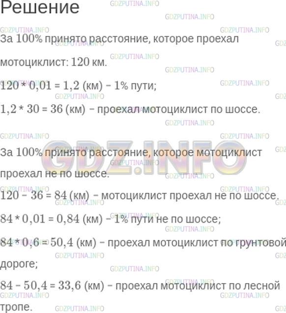 Решение 1: Номер №281 — ГДЗ по Математике 6 класс: Зубарева, Мордкович | Мотоциклист проехал 120 км, 30% из которых − по шоссе. 60% оставшегося расстояния он ехал по грунтовой дороге, а далее − по лесной тропе.<br />Прочитайте первое предложение и ответьте на вопросы:<br />Что принято за 100%? Известна ли эта величина?<br />Какая величина приходится на 1%?<br />Сколько километров мотоциклист проехал по шоссе?<br />Прочитайте второе предложение и ответьте на вопросы:<br />Что принято за 100% Известна ли эта величина?<br />Сколько всего километров проехал мотоциклист по грунтовой дороге и по лесной тропе?<br />Чему равен 1% этой величины?<br />Сколько километров мотоциклист проехал по грунтовой дороге?<br />Сколько километров мотоциклист проехал по лесной тропе?