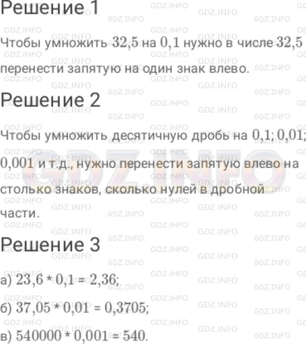 Решение 1: Номер №285 — ГДЗ по Математике 6 класс: Дорофеев Г.В. | Умножение десятичной дроби на 0,1 ; 0,01 ; 0,001 ; ... также можно выполнять с помощью переноса запятой. 1 ) Разберите, как выполнено умножение дроби 32,5 на 0,1 : 32,5 * 0,1 = 32,5 * (1/10) = ((32,5) /10) = 3,25 . Сделайте вывод : как можно было бы найти произведение 32,5 * 0,1 с помощью переноса запятой? 2 ) Сформулируйте правило умножения десятичной дроби на 0,1 ; 0,01 ; 0,001 и т.д. 3 ) Найдите : а) 23,6 * 0,1 ; б) 37,05 * 0,01 ; в) 540000 * 0,001 .